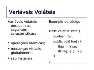 Variáveis Voláteis
Variáveis voláteis        Exemplo de código:
 possuem as
 seguintes                class VolatileTeste {
 características:
                              boolean flag;
                              public void foo() {
●
    operações atômicas;
                                  flag = false;
●
    mudanças visíveis
                                  if(flag) { (...) }
    globalmente;
                              }
●
    são instáveis.
                          }
 