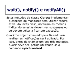 wait(), notify() e notifyAll()
Estes métodos da classe Object implementam
  o conceito de monitores sem utilizar espera
  ativa. Ao invés disso, notificam as threads
  indicando se estas devem ser suspensas ou
  se devem voltar a ficar em execução.
O lock do objeto chamado pela thread para
 realizar as notificações será utilizado. Por
 isso, antes de chamar um dos três métodos,
 o lock deve ser obtido utilizando-se o
 comando synchronized.
 