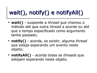 wait(), notify() e notifyAll()
●
    wait() - suspende a thread que chamou o
    método até que outra thread a acorde ou até
    que o tempo especificado como argumento
    tenha passado;
●
    notify() - acorda, se existir, alguma thread
    que esteja esperando um evento neste
    objeto;
●
    notifyAll() - acorda todas as threads que
    estejam esperando neste objeto.
 