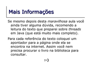 Mais Informações
Se mesmo depois desta maravilhosa aula você
 ainda tiver alguma dúvida, recomendo a
 leitura do texto que preparei sobre threads
 em Java (que está muito mais completo).
Para cada referência do texto coloquei um
  apontador para a página onde ela se
  encontra na internet. Assim você nem
  precisa procurar o livro na biblioteca para
  consultar.
                       :-)
 