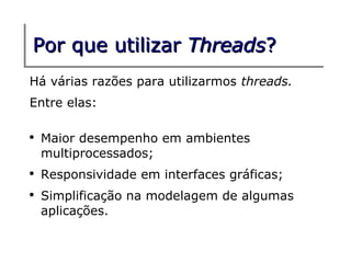 Por que utilizar Threads?
Há várias razões para utilizarmos threads.
Entre elas:

●
    Maior desempenho em ambientes
    multiprocessados;
●
    Responsividade em interfaces gráficas;
●
    Simplificação na modelagem de algumas
    aplicações.
 