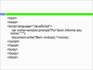 <html>
<head>
<script language="JavaScript">
var nome=window.prompt("Por favor informe seu
nome:","");
document.write("Bem vindo(a),"+nome);
</script>
</head>
<body>
</body>
</html>
 