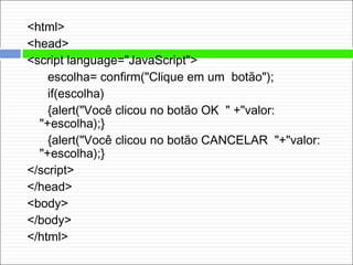 <html>
<head>
<script language="JavaScript">
escolha= confirm("Clique em um botão");
if(escolha)
{alert("Você clicou no botão OK " +"valor:
"+escolha);}
{alert("Você clicou no botão CANCELAR "+"valor:
"+escolha);}
</script>
</head>
<body>
</body>
</html>
 