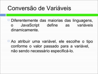 Conversão de Variáveis
 Diferentemente das maiorias das linguagens,
o JavaScript define as variáveis
dinamicamente.
 Ao atribuir uma variável, ele escolhe o tipo
conforme o valor passado para a variável,
não sendo necessário especificá-lo.
 