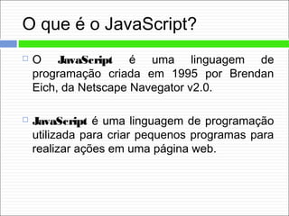 O que é o JavaScript?
 O JavaScript é uma linguagem de
programação criada em 1995 por Brendan
Eich, da Netscape Navegator v2.0.
 JavaScript é uma linguagem de programação
utilizada para criar pequenos programas para
realizar ações em uma página web.
 