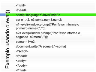 Exemplousandooeval()
<html>
<head>
<script language="JavaScript">
var n1,n2, n3,soma,num1,num2;
n1=eval(window.prompt(“Por favor informe o
primeiro número”,””));
n2= eval(window.prompt(“Por favor informe o
segundo número”,””));
soma=n1+n2;
document.write(“A soma é:”+soma)
</script>
</head>
<body>
</body>
</html>
 