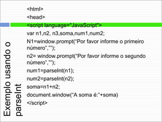 Exemplousandoo
parseInt
<html>
<head>
<script language="JavaScript">
var n1,n2, n3,soma,num1,num2;
N1=window.prompt(“Por favor informe o primeiro
número”,””);
n2= window.prompt(“Por favor informe o segundo
número”,””);
num1=parseInt(n1);
num2=parseInt(n2);
soma=n1+n2;
document.window(“A soma é:”+soma)
</script>
 