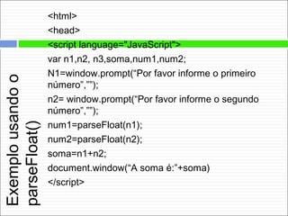 Exemplousandoo
parseFloat()
<html>
<head>
<script language="JavaScript">
var n1,n2, n3,soma,num1,num2;
N1=window.prompt(“Por favor informe o primeiro
número”,””);
n2= window.prompt(“Por favor informe o segundo
número”,””);
num1=parseFloat(n1);
num2=parseFloat(n2);
soma=n1+n2;
document.window(“A soma é:”+soma)
</script>
 