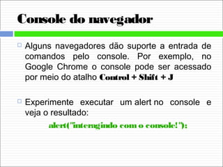Console do navegador
 Alguns navegadores dão suporte a entrada de
comandos pelo console. Por exemplo, no
Google Chrome o console pode ser acessado
por meio do atalho Control + Shift + J
 Experimente executar um alert no console e
veja o resultado:
alert("interagindo como console!");
 