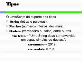 Tipos
O JavaScript dá suporte aos tipos
  String (letras e palavras), 
 Number (números inteiros, decimais), 
 Boolean (verdadeiro ou falso) entre outros.
vartexto = "Uma String deve ser envolvida
em aspas simples ou duplas.";
varnumero = 2012;
varverdade = true;
 