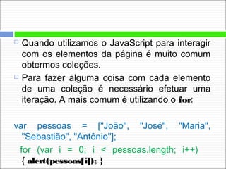  Quando utilizamos o JavaScript para interagir
com os elementos da página é muito comum
obtermos coleções.
 Para fazer alguma coisa com cada elemento
de uma coleção é necessário efetuar uma
iteração. A mais comum é utilizando o for:
var pessoas = ["João", "José", "Maria",
"Sebastião", "Antônio"];
for (var i = 0; i < pessoas.length; i++)
{ alert(pessoas[i]); }
 