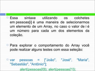  Essa sintaxe utilizando os colchetes
em pessoas[i] é uma maneira de selecionarmos
um elemento de um Array, no caso o valor de i é
um número para cada um dos elementos da
coleção.
 Para explorar o comportamento do Array você
pode realizar alguns testes com essa seleção:
 var pessoas = ["João", "José", "Maria",
"Sebastião", "Antônio"];
alert(pessoas[0]); alert(pessoas[1]);
 