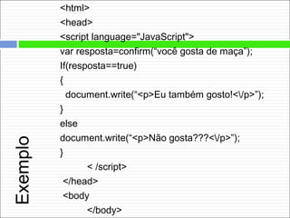 Exemplo
<html>
<head>
<script language="JavaScript">
var resposta=confirm(“você gosta de maça”);
If(resposta==true)
{
document.write(“<p>Eu também gosto!</p>”);
}
else
document.write(“<p>Não gosta???</p>”);
}
< /script>
</head>
<body
</body>
 