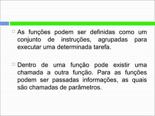  As funções podem ser definidas como um
conjunto de instruções, agrupadas para
executar uma determinada tarefa.
 Dentro de uma função pode existir uma
chamada a outra função. Para as funções
podem ser passadas informações, as quais
são chamadas de parâmetros.
 
