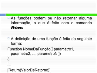  As funções podem ou não retornar alguma
informação, o que é feito com o comando
Return.
 A definição de uma função é feita da seguinte
forma:
Function NomeDaFunção([ parametro1,
parametro2, ..., parametroN ])
{
...
[Return(ValorDeRetorno)]
 
