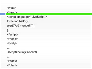 <html>
<head>
<script language="LiveScript">
Function hello(){
alert("Alô mundo!!!");
}
</script>
</head>
<body>
...
<script>hello();</script>
...
</body>
</html>
 