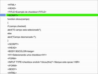 <HTML>
<HEAD>
<TITLE>Exemplo de checkbox</TITLE>
<SCRIPT>
function clicou(campo)
{
if (campo.checked)
alert("O campo esta selecionado");
else
alert("Campo desmarcado !");
}
</SCRIPT>
</HEAD>
<BODY BGCOLOR=beige>
<H1>Selecionando uma checkbox</H1>
<FORM>
<INPUT TYPE=checkbox onclick="clicou(this)"> Marque esta opcao !<BR>
</FORM>
</BODY>
</HTML>
 