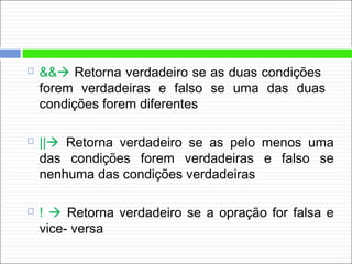  && Retorna verdadeiro se as duas condições
forem verdadeiras e falso se uma das duas
condições forem diferentes
 || Retorna verdadeiro se as pelo menos uma
das condições forem verdadeiras e falso se
nenhuma das condições verdadeiras
 !  Retorna verdadeiro se a opração for falsa e
vice- versa
 