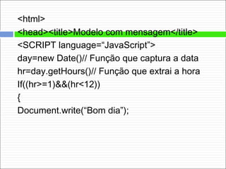<html>
<head><title>Modelo com mensagem</title>
<SCRIPT language=“JavaScript”>
day=new Date()// Função que captura a data
hr=day.getHours()// Função que extrai a hora
If((hr>=1)&&(hr<12))
{
Document.write(“Bom dia”);
 