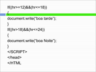 If((hr>=12)&&(hr<=18))
{
document.write(“boa tarde”);
}
If((hr>18)&&(hr<=24))
{
document.write(“boa Noite”);
}
</SCRIPT>
</head>
</HTML
 