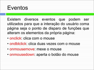 Eventos
Existem diversos eventos que podem ser
utilizados para que a interação do usuário coma
página seja o ponto de disparo de funções que
alteram os elementos da própria página:
• onclick: clica com o mouse
• ondblclick: clica duas vezes com o mouse
• onmousemove: mexe o mouse
• onmousedown: aperta o botão do mouse
 