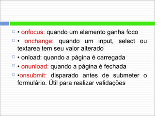  • onfocus: quando um elemento ganha foco
 • onchange: quando um input, select ou
textarea tem seu valor alterado
 • onload: quando a página é carregada
 • onunload: quando a página é fechada
 •onsubmit: disparado antes de submeter o
formulário. Útil para realizar validações
 