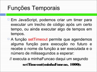 Funções Temporais
 Em JavaScript, podemos criar um timer para
executar um trecho de código após um certo
tempo, ou ainda executar algo de tempos em
tempos.
 A função setTimeout permite que agendemos
alguma função para execução no futuro e
recebe o nome da função a ser executada e o
número de milissegundos a esperar:
// executa a minhaFuncao daqui um segundo
setTimeout(minhaFuncao, 1000);
 