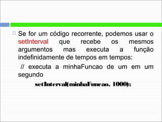  Se for um código recorrente, podemos usar o
setInterval que recebe os mesmos
argumentos mas executa a função
indefinidamente de tempos em tempos:
// executa a minhaFuncao de um em um
segundo
setInterval(minhaFuncao, 1000);
 