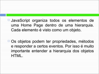  JavaScript organiza todos os elementos de
uma Home Page dentro de uma hierarquia.
Cada elemento é visto como um objeto.
 Os objetos podem ter propriedades, métodos
e responder a certos eventos. Por isso é muito
importante entender a hierarquia dos objetos
HTML.
 