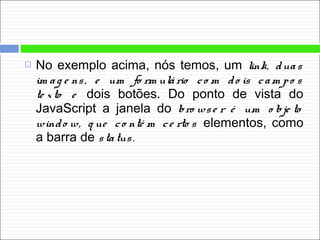 No exemplo acima, nós temos, um link, duas
im ag e ns, e um fo rm ulário co m do is cam po s
te xto e dois botões. Do ponto de vista do
JavaScript a janela do bro wse r é um o bje to
windo w, q ue co nté m ce rto s elementos, como
a barra de status.
 