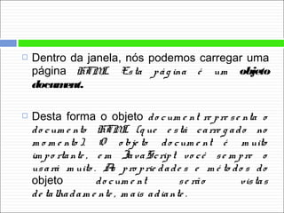  Dentro da janela, nós podemos carregar uma
página HTML. Esta pág ina é um objeto
document.
 Desta forma o objeto do cum e nt re pre se nta o
do cum e nto HTML (q ue e stá carre g ado no
m o m e nto ). O o bje to do cum e nt é m uito
im po rtante , e m JavaScript vo cê se m pre o
usará m uito . As pro prie dade s e m é to do s do
objeto do cum e nt se rão vistas
de talhadam e nte , m ais adiante .
 