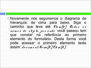  Novamente nós seguiremos o diagrama de
hierarquia, de cima para baixo. Siga o
caminho que leva até Ele m [0 ]. To do s o s
no m e s de o bje to po r o nde você passou tem
que constar na referência ao primeiro
elemento do formulário. Desta forma você
pode acessar o primeiro elemento texto
assim: do cum e nt. Fo rm [0 ]. Ele m [0 ]
 