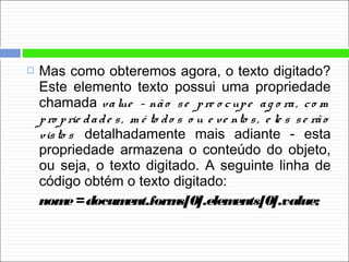  Mas como obteremos agora, o texto digitado?
Este elemento texto possui uma propriedade
chamada value - não se pre o cupe ag o ra, co m
pro prie dade s, m é to do s o u e ve nto s, e le s se rão
visto s detalhadamente mais adiante - esta
propriedade armazena o conteúdo do objeto,
ou seja, o texto digitado. A seguinte linha de
código obtém o texto digitado:
nome=document.forms[0].elements[0].value;
 