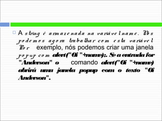  A string é arm az e nada na variáve l nam e . Nó s
po de m o s ag o ra trabalhar co m e sta variáve l.
Po r exemplo, nós podemos criar uma janela
po pup co m alert("Oi "+name);. Seaentradafor
"Anderson" o comando alert("Oi "+name)
abrirá uma janela popup com o texto "Oi
Anderson".
 