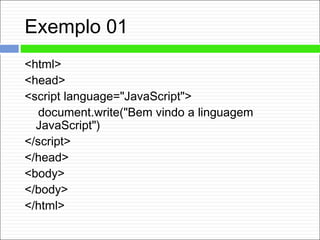 Exemplo 01
<html>
<head>
<script language="JavaScript">
document.write("Bem vindo a linguagem
JavaScript")
</script>
</head>
<body>
</body>
</html>
 