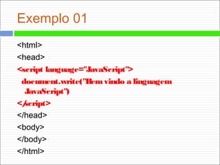 Exemplo 01
<html>
<head>
<script language="JavaScript">
document.write("Bemvindo a linguagem
JavaScript")
</script>
</head>
<body>
</body>
</html>
 