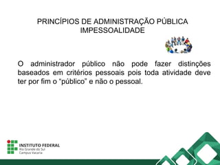 PRINCÍPIOS DE ADMINISTRAÇÃO PÚBLICA
IMPESSOALIDADE
O administrador público não pode fazer distinções
baseados em critérios pessoais pois toda atividade deve
ter por fim o “público” e não o pessoal.
 