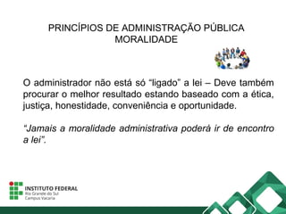 PRINCÍPIOS DE ADMINISTRAÇÃO PÚBLICA
MORALIDADE
O administrador não está só “ligado” a lei – Deve também
procurar o melhor resultado estando baseado com a ética,
justiça, honestidade, conveniência e oportunidade.
“Jamais a moralidade administrativa poderá ir de encontro
a lei”.
 