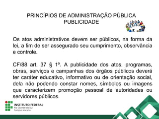 PRINCÍPIOS DE ADMINISTRAÇÃO PÚBLICA
PUBLICIDADE
Os atos administrativos devem ser públicos, na forma da
lei, a fim de ser assegurado seu cumprimento, observância
e controle.
CF/88 art. 37 § 1º. A publicidade dos atos, programas,
obras, serviços e campanhas dos órgãos públicos deverá
ter caráter educativo, informativo ou de orientação social,
dela não podendo constar nomes, símbolos ou imagens
que caracterizem promoção pessoal de autoridades ou
servidores públicos.
 