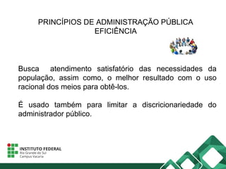 PRINCÍPIOS DE ADMINISTRAÇÃO PÚBLICA
EFICIÊNCIA
Busca atendimento satisfatório das necessidades da
população, assim como, o melhor resultado com o uso
racional dos meios para obtê-los.
É usado também para limitar a discricionariedade do
administrador público.
 
