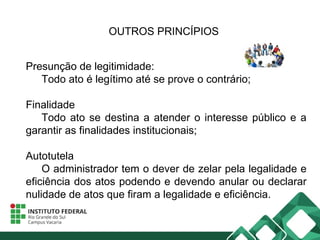 OUTROS PRINCÍPIOS
Presunção de legitimidade:
Todo ato é legítimo até se prove o contrário;
Finalidade
Todo ato se destina a atender o interesse público e a
garantir as finalidades institucionais;
Autotutela
O administrador tem o dever de zelar pela legalidade e
eficiência dos atos podendo e devendo anular ou declarar
nulidade de atos que firam a legalidade e eficiência.
 