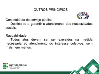 OUTROS PRINCÍPIOS
Continuidade do serviço público
Destina-se a garantir o atendimento das necessidades
sociais;
Razoabilidade
Todos atos devem ser ser exercidos na medida
necessária ao atendimento do interesse coletivos, sem
mais nem menos.
 