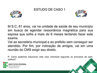 ESTUDO DE CASO 1
M.S.C, 61 anos, vai na unidade de saúde de seu município
em busca de agendar ressonância magnética para sua
esposa que sofre a mais de 6 meses tentando fazer este
exame.
Vai ao secretário municipal e ao prefeito sem conseguir ser
atendido. Por fim, por indicação de amigos, vai em uma
reunião do CMS exigir seu direito.
P: Como podemos solucionar este caso individual seguindo os princípios da adm.
pública?
 