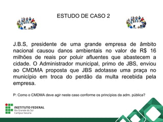 ESTUDO DE CASO 2
J.B.S, presidente de uma grande empresa de âmbito
nacional causou danos ambientais no valor de R$ 16
milhões de reais por poluir afluentes que abastecem a
cidade. O Administrador municipal, primo de JBS, enviou
ao CMDMA proposta que JBS adotasse uma praça no
município em troca do perdão da multa recebida pela
empresa.
P: Como o CMDMA deve agir neste caso conforme os princípios da adm. pública?
 