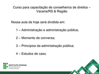 Curso para capacitação de conselheiros de direitos –
Vacaria/RS & Região
Nossa aula de hoje será dividida em:
1 – Administração e administração pública;
2 – Momento de conversa;
3 – Princípios da administração pública;
4 – Estudos de caso.
 
