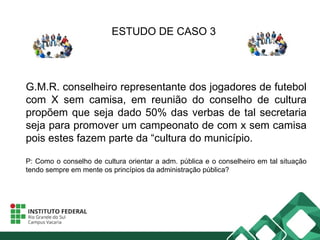 ESTUDO DE CASO 3
G.M.R. conselheiro representante dos jogadores de futebol
com X sem camisa, em reunião do conselho de cultura
propõem que seja dado 50% das verbas de tal secretaria
seja para promover um campeonato de com x sem camisa
pois estes fazem parte da “cultura do município.
P: Como o conselho de cultura orientar a adm. pública e o conselheiro em tal situação
tendo sempre em mente os princípios da administração pública?
 