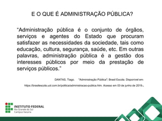 E O QUE É ADMINISTRAÇÃO PÚBLICA?
“Administração pública é o conjunto de órgãos,
serviços e agentes do Estado que procuram
satisfazer as necessidades da sociedade, tais como
educação, cultura, segurança, saúde, etc. Em outras
palavras, administração pública é a gestão dos
interesses públicos por meio da prestação de
serviços públicos.”
DANTAS, Tiago. "Administração Pública"; Brasil Escola. Disponível em:
https://brasilescola.uol.com.br/politica/administracao-publica.htm. Acesso em 03 de junho de 2019.
 
