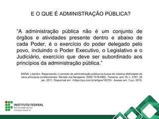 E O QUE É ADMINISTRAÇÃO PÚBLICA?
“A administração pública não é um conjunto de
órgãos e atividades presente dentro e abaixo de
cada Poder, é o exercício do poder delegado pelo
povo, incluindo o Poder Executivo, o Legislativo e o
Judiciário, exercício que deve ser subordinado aos
princípios da administração pública.”
SARAI, Leandro. Repensando o conceito de administração pública na busca da máxima efetividade de
seus princípios constitucionais. Revista Jus Navigandi, ISSN 1518-4862, Teresina, ano 16, n. 2767, 28
jan. 2011. Disponível em: <https://jus.com.br/artigos/18370>. Acesso em: 3 jun. 2019.
 