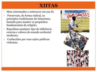 XIITAS
• Mais extremados e ardorosos em sua fé;
• Preservam, de forma radical, os
princípios tradicionais do Islamismo,
lutando para manter os propósitos
fundamentais da religião;
• Repudiam qualquer tipo de influência
externa e valores do mundo ocidental
moderno;
• Conhecidos por suas ações políticas
violentas.
 