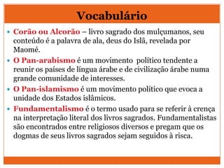 Vocabulário
 Corão ou Alcorão – livro sagrado dos mulçumanos, seu
conteúdo é a palavra de ala, deus do Islã, revelada por
Maomé.
 O Pan-arabismo é um movimento político tendente a
reunir os países de língua árabe e de civilização árabe numa
grande comunidade de interesses.
 O Pan-islamismo é um movimento político que evoca a
unidade dos Estados islâmicos.
 Fundamentalismo é o termo usado para se referir à crença
na interpretação literal dos livros sagrados. Fundamentalistas
são encontrados entre religiosos diversos e pregam que os
dogmas de seus livros sagrados sejam seguidos à risca.
 
